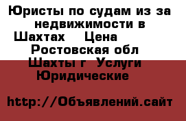 Юристы по судам из-за недвижимости в Шахтах  › Цена ­ 5 500 - Ростовская обл., Шахты г. Услуги » Юридические   